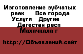 Изготовление зубчатых реек . - Все города Услуги » Другие   . Дагестан респ.,Махачкала г.
